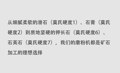從細(xì)膩柔軟的滑石（莫氏硬度1）、石膏（莫氏硬度2）到質(zhì)地堅(jiān)硬的鉀長(zhǎng)石（莫氏硬度6）、石英石（莫氏硬度7），我們的磨粉機(jī)都是礦石加工的理想選擇。